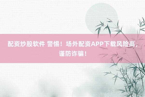 配资炒股软件 警惕！场外配资APP下载风险高，谨防诈骗！