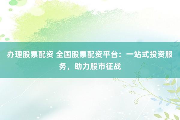 办理股票配资 全国股票配资平台：一站式投资服务，助力股市征战