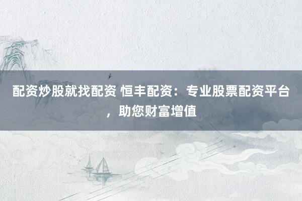 配资炒股就找配资 恒丰配资：专业股票配资平台，助您财富增值