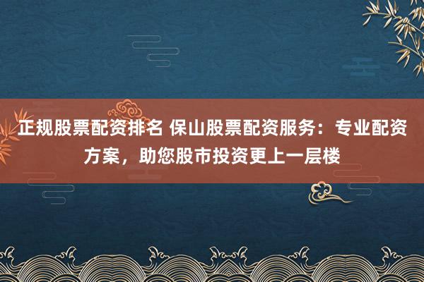 正规股票配资排名 保山股票配资服务：专业配资方案，助您股市投资更上一层楼
