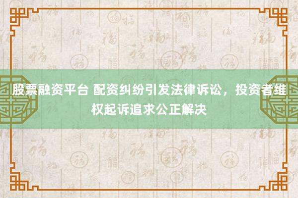 股票融资平台 配资纠纷引发法律诉讼，投资者维权起诉追求公正解决