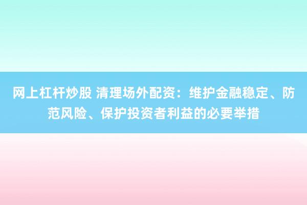 网上杠杆炒股 清理场外配资：维护金融稳定、防范风险、保护投资者利益的必要举措
