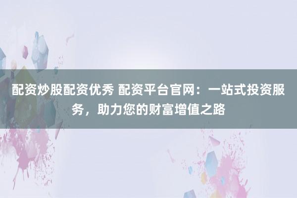 配资炒股配资优秀 配资平台官网：一站式投资服务，助力您的财富增值之路