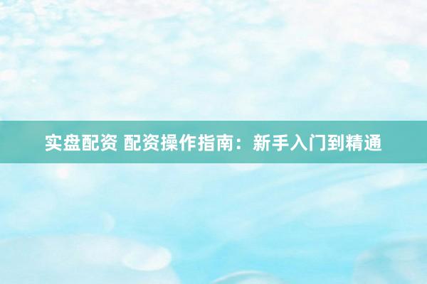 实盘配资 配资操作指南：新手入门到精通