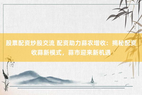 股票配资炒股交流 配资助力蒜农增收：揭秘配资收蒜新模式，蒜市迎来新机遇