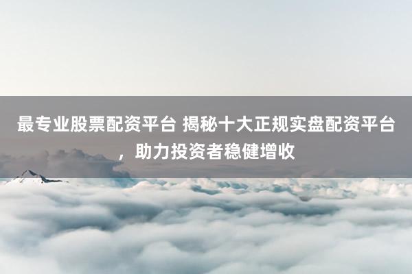最专业股票配资平台 揭秘十大正规实盘配资平台，助力投资者稳健增收