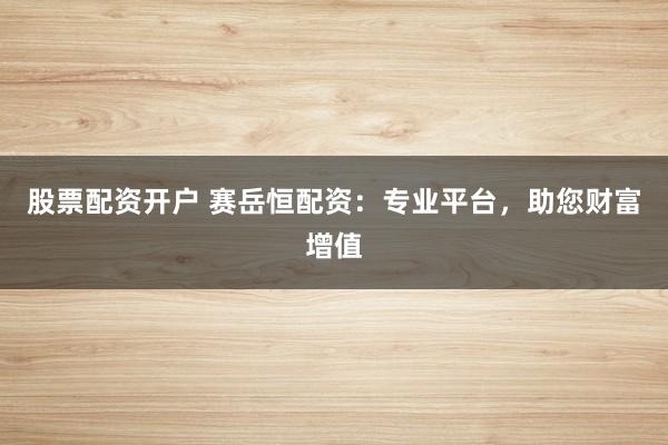 股票配资开户 赛岳恒配资：专业平台，助您财富增值