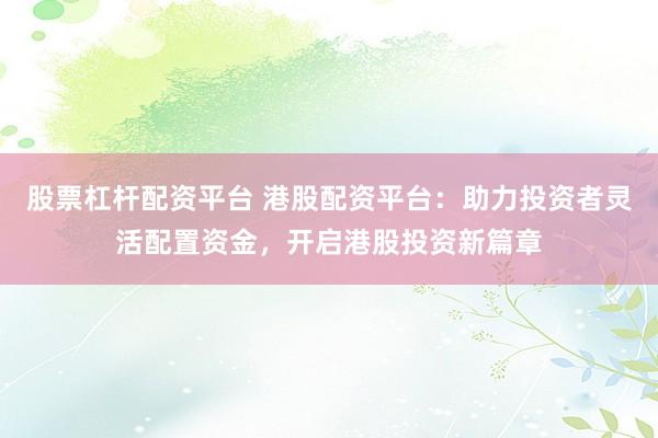 股票杠杆配资平台 港股配资平台：助力投资者灵活配置资金，开启港股投资新篇章