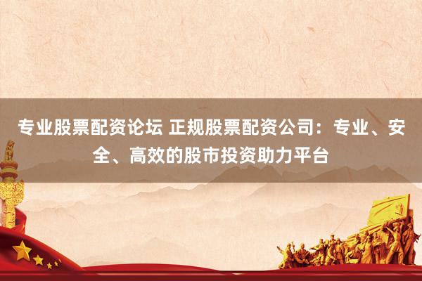 专业股票配资论坛 正规股票配资公司：专业、安全、高效的股市投资助力平台