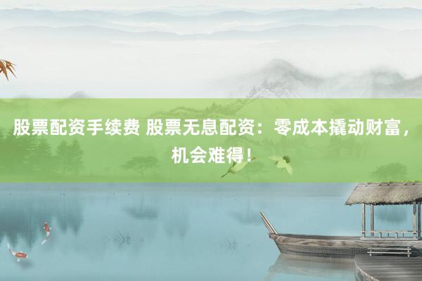 股票配资手续费 股票无息配资：零成本撬动财富，机会难得！