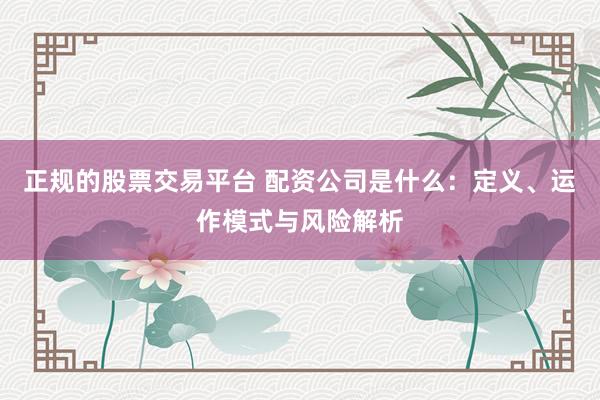 正规的股票交易平台 配资公司是什么：定义、运作模式与风险解析