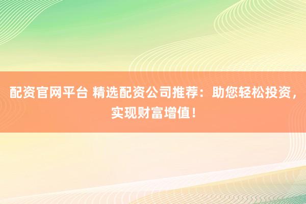 配资官网平台 精选配资公司推荐：助您轻松投资，实现财富增值！