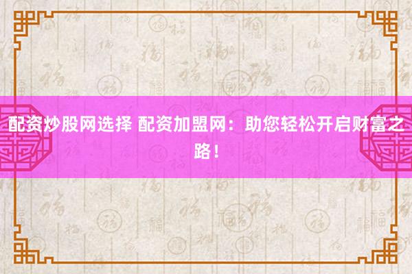 配资炒股网选择 配资加盟网：助您轻松开启财富之路！