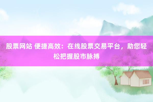 股票网站 便捷高效：在线股票交易平台，助您轻松把握股市脉搏