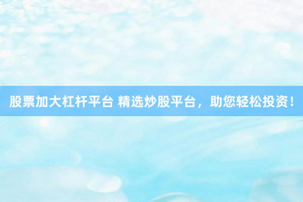 股票加大杠杆平台 精选炒股平台，助您轻松投资！