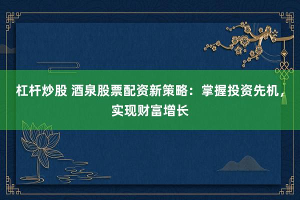 杠杆炒股 酒泉股票配资新策略：掌握投资先机，实现财富增长