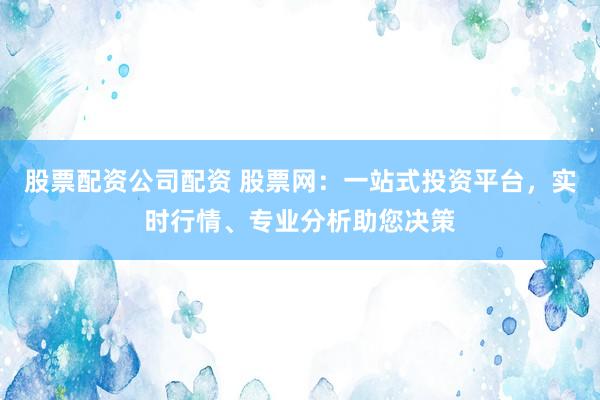 股票配资公司配资 股票网：一站式投资平台，实时行情、专业分析助您决策