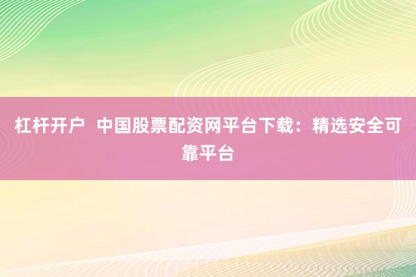 杠杆开户  中国股票配资网平台下载：精选安全可靠平台