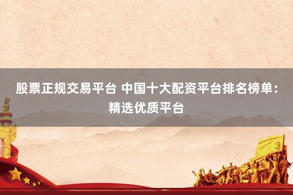 股票正规交易平台 中国十大配资平台排名榜单：精选优质平台