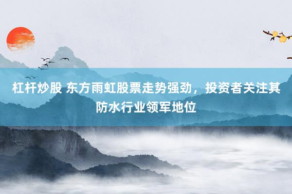 杠杆炒股 东方雨虹股票走势强劲，投资者关注其防水行业领军地位