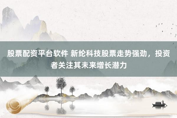 股票配资平台软件 新纶科技股票走势强劲，投资者关注其未来增长潜力