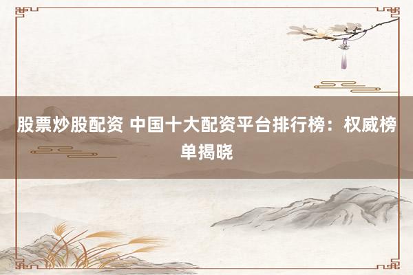 股票炒股配资 中国十大配资平台排行榜：权威榜单揭晓