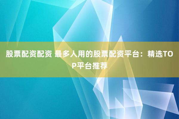 股票配资配资 最多人用的股票配资平台：精选TOP平台推荐