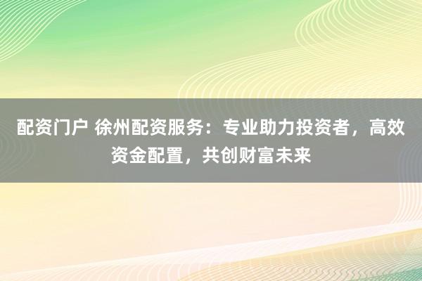 配资门户 徐州配资服务：专业助力投资者，高效资金配置，共创财富未来