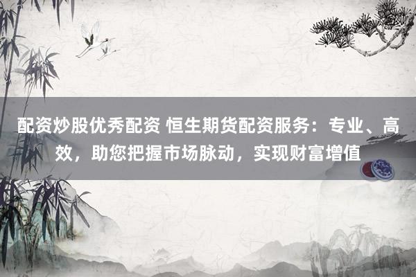 配资炒股优秀配资 恒生期货配资服务：专业、高效，助您把握市场脉动，实现财富增值