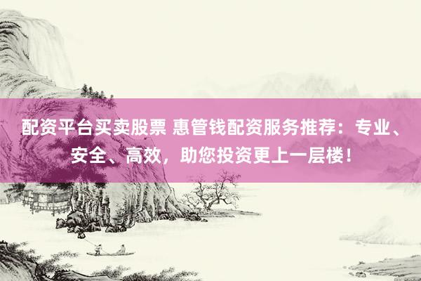 配资平台买卖股票 惠管钱配资服务推荐：专业、安全、高效，助您投资更上一层楼！