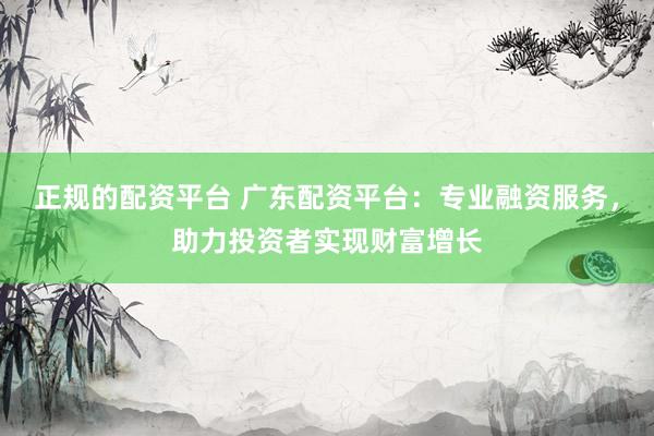 正规的配资平台 广东配资平台：专业融资服务，助力投资者实现财富增长