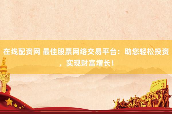 在线配资网 最佳股票网络交易平台：助您轻松投资，实现财富增长！