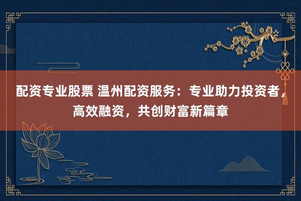 配资专业股票 温州配资服务：专业助力投资者，高效融资，共创财富新篇章