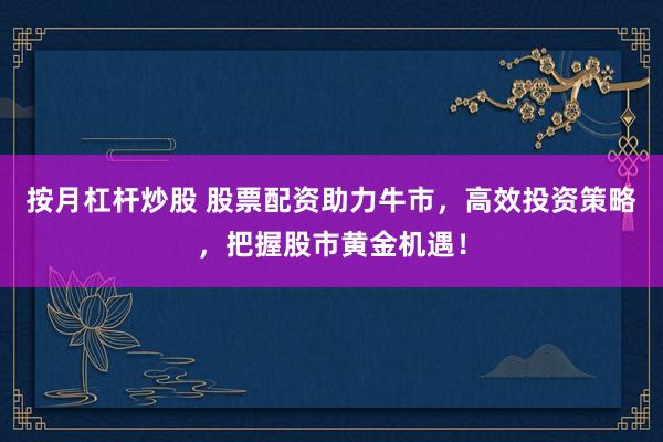 按月杠杆炒股 股票配资助力牛市，高效投资策略，把握股市黄金机遇！