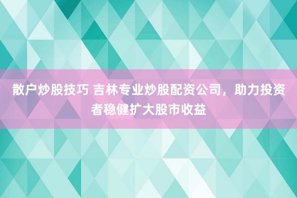 散户炒股技巧 吉林专业炒股配资公司，助力投资者稳健扩大股市收益