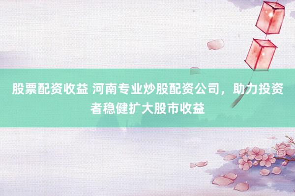 股票配资收益 河南专业炒股配资公司，助力投资者稳健扩大股市收益