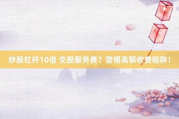 炒股杠杆10倍 交股服务费？警惕高额收费陷阱！