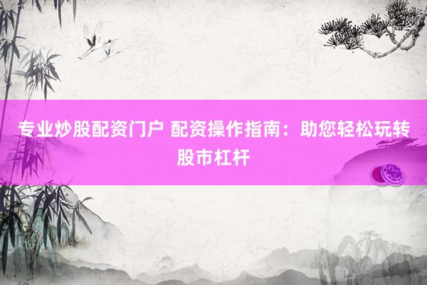 专业炒股配资门户 配资操作指南：助您轻松玩转股市杠杆