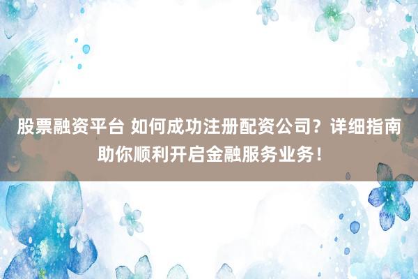 股票融资平台 如何成功注册配资公司？详细指南助你顺利开启金融服务业务！