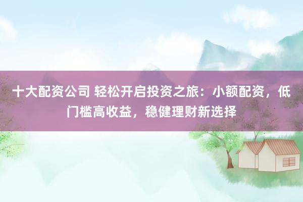 十大配资公司 轻松开启投资之旅：小额配资，低门槛高收益，稳健理财新选择