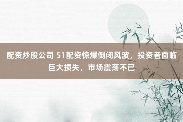 配资炒股公司 51配资惊爆倒闭风波，投资者面临巨大损失，市场震荡不已