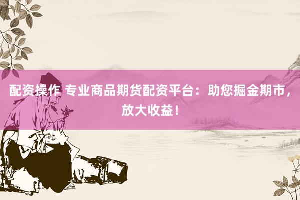 配资操作 专业商品期货配资平台：助您掘金期市，放大收益！