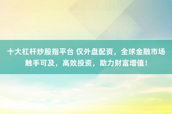 十大杠杆炒股指平台 仅外盘配资，全球金融市场触手可及，高效投资，助力财富增值！