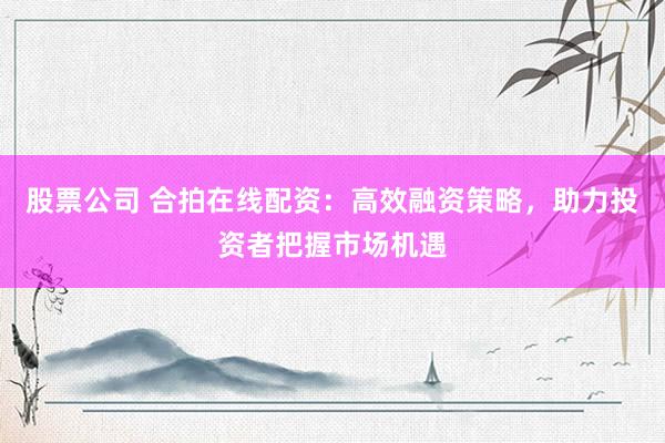 股票公司 合拍在线配资：高效融资策略，助力投资者把握市场机遇