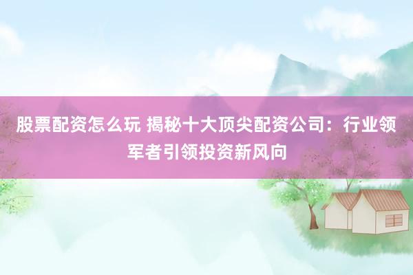 股票配资怎么玩 揭秘十大顶尖配资公司：行业领军者引领投资新风向