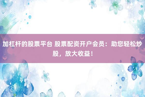 加杠杆的股票平台 股票配资开户会员：助您轻松炒股，放大收益！