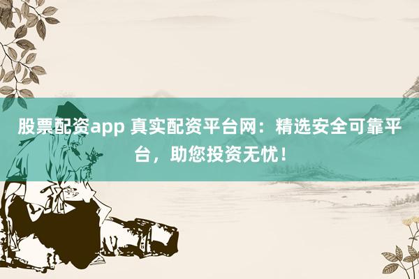 股票配资app 真实配资平台网：精选安全可靠平台，助您投资无忧！