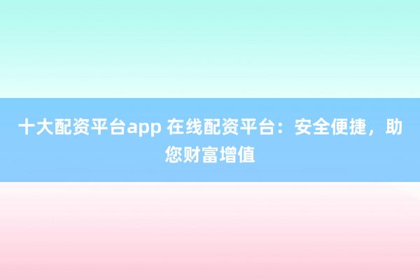 十大配资平台app 在线配资平台:安全便捷,助您财富增值
