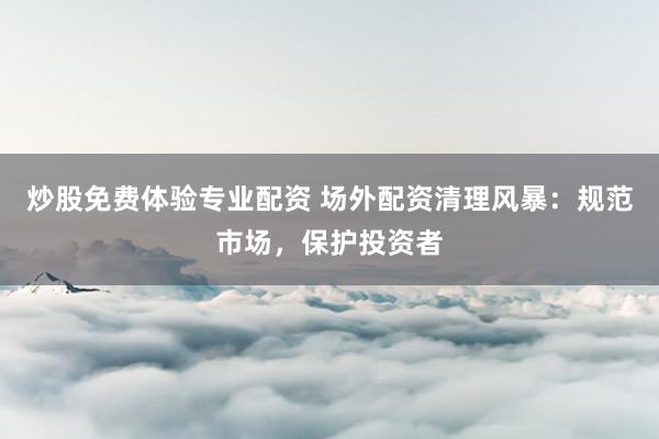 炒股免费体验专业配资 场外配资清理风暴:规范市场,保护投资者