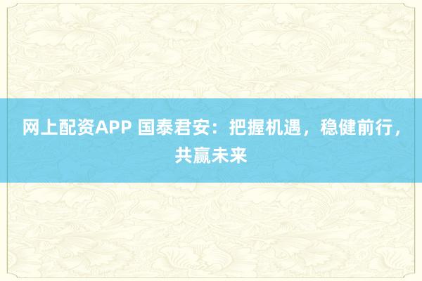 网上配资APP 国泰君安：把握机遇，稳健前行，共赢未来